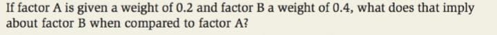 If factor A is given a weight of 0.2 and factor B a weight of 0.4, what does that imply
about factor B when compared to factor A?
