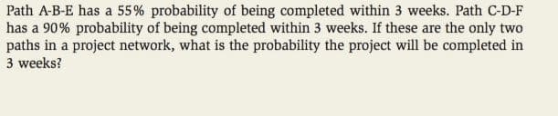 Path A-B-E has a 55% probability of being completed within 3 weeks. Path C-D-F
has a 90% probability of being completed within 3 weeks. If these are the only two
paths in a project network, what is the probability the project will be completed in
3 weeks?
