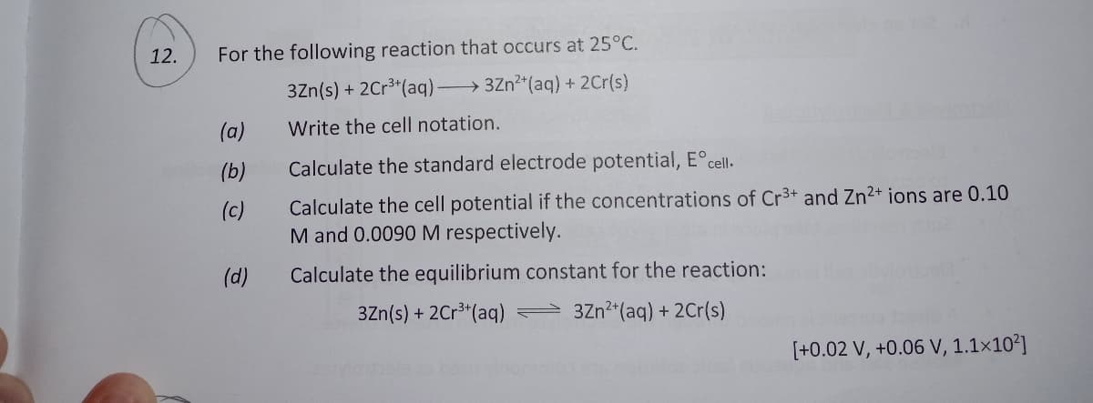 12.
For the following reaction that occurs at 25°C.
3Zn(s) + 2Cr3*(aq) 3Zn2*(aq) + 2Cr(s)
(a)
Write the cell notation.
(b)
Calculate the standard electrode potential, E°cell.
Calculate the cell potential if the concentrations of Cr3+ and Zn2+ ions are 0.10
M and 0.0090 M respectively.
(c)
(d)
Calculate the equilibrium constant for the reaction:
3Zn(s) + 2Cr3"(aq) 3Zn2*(aq) + 2Cr(s)
[+0.02 V, +0.06 V, 1.1×10²]
