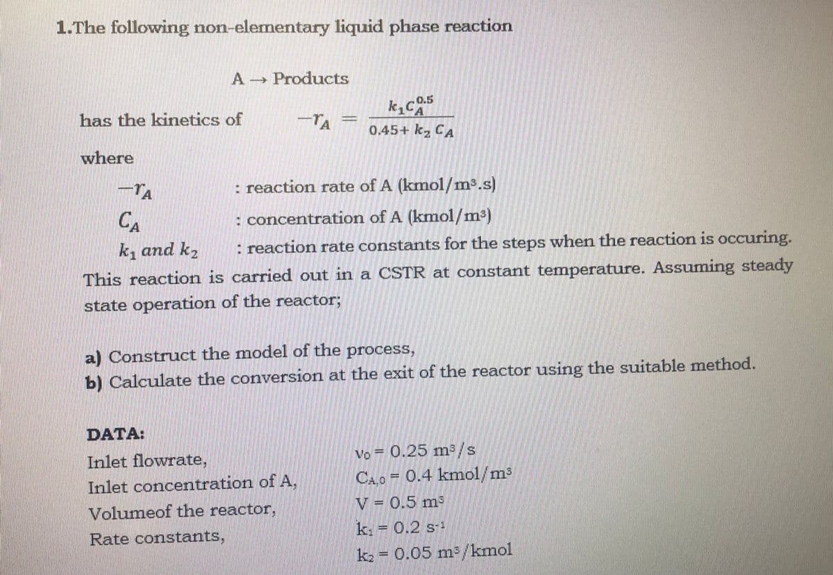 1.The following non-elementary liquid phase reaction
A Products
0.5
k,c5
has the kinetics of
TA
0.45+ k, CA
where
TA
: reaction rate of A (kmol/m³.s)
CA
: concentration of A (kmol/m²)
k, and k2
: reaction rate constants for the steps when the reaction is occuring.
This reaction is carried out in a CSTR at constant temperature. Assuming steady
state operation of the reactor;
a) Construct the model of the process,
b) Calculate the conversion at the exit of the reactor using the suitable method.
DATA:
Inlet flowrate,
Vo = 0.25 m/s
CA.O 0.4 kmol/m3
Inlet concentration ofA,
V = 0.5 m2
Volumeof the reactor,
k. = 0.2 s-
Rate constants,
ka = 0.05 m/kmol
