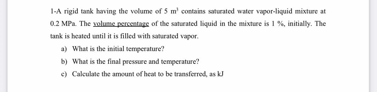 1-A rigid tank having the volume of 5 m contains saturated water vapor-liquid mixture at
0.2 MPa. The volume percentage of the saturated liquid in the mixture is 1 %, initially. The
tank is heated until it is filled with saturated vapor.
a) What is the initial temperature?
b) What is the final pressure and temperature?
c) Calculate the amount of heat to be transferred, as kJ
