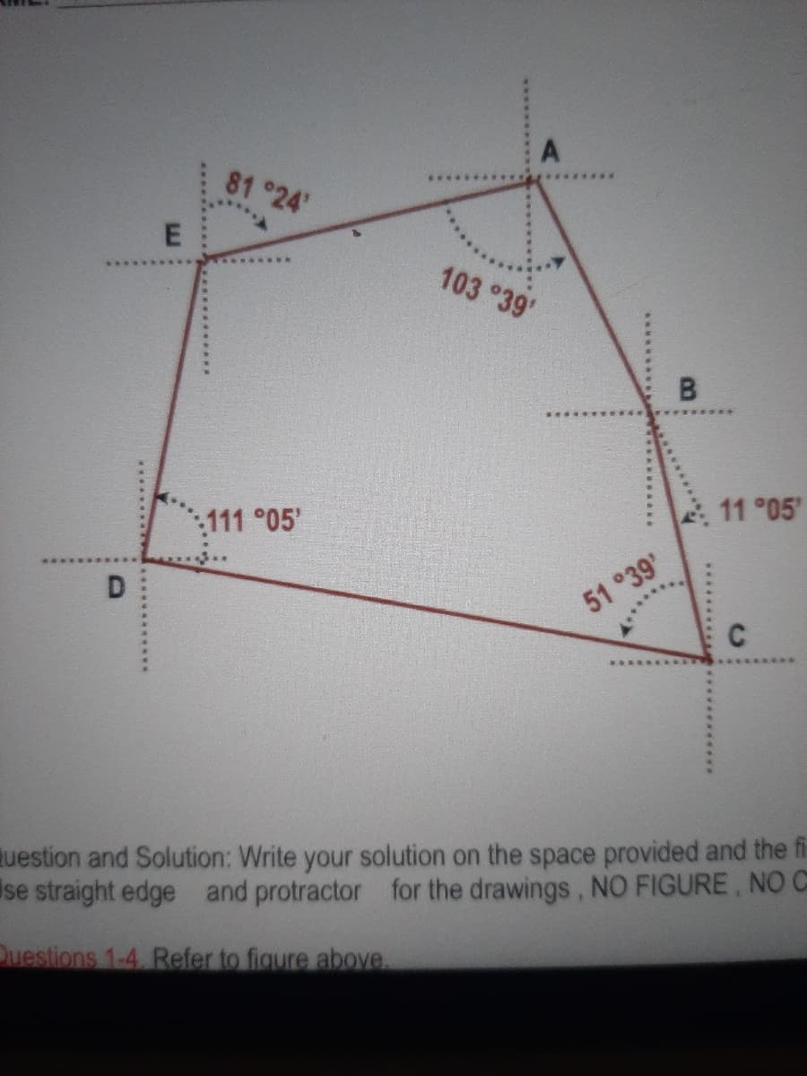 81 24'
103 °39'
111°05'
11 °05
D
51 °39
*****.
C
uestion and Solution: Write your solution on the space provided and the fi
se straight edge and protractor for the drawings, NO FIGURE, NO C
Duestions 1-4. Refer to figure above.
**********
E.
***

