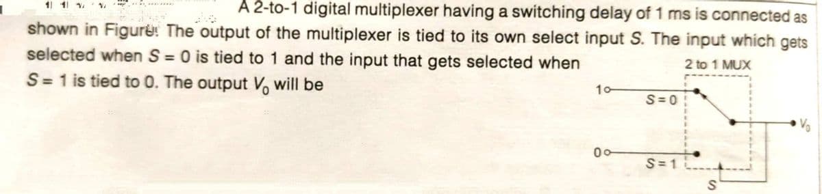 A 2-to-1 digital multiplexer having a switching delay of 1 ms is connected as
1 11
shown in Figure: The output of the multiplexer is tied to its own select input S. The input which gets
selected when S = 0 is tied to 1 and the input that gets selected when
%3D
2 to 1 MUX
S= 1 is tied to 0. The output V, will be
10
S= 0
Vo
00
S=1
