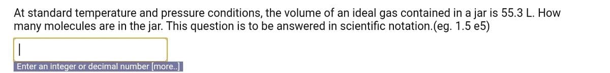 At standard temperature and pressure conditions, the volume of an ideal gas contained in a jar is 55.3 L. How
many molecules are in the jar. This question is to be answered in scientific notation.(eg. 1.5 e5)
Enter an integer or decimal number [more.]
