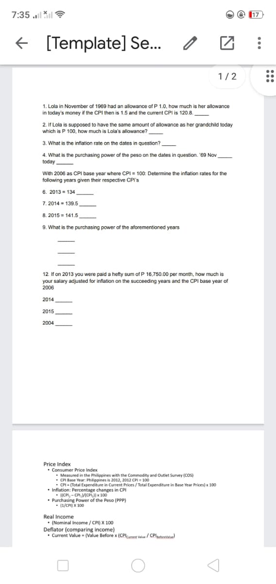 7:35 l *
O @ 117
+ [Template] Se..
1/2
1. Lola in November of 1969 had an allowance of P 1.0, how much is her allowance
in today's money if the CPI then is 1.5 and the current CPI is 120.8
2. If Lola is supposed to have the same amount of allowance as her grandchild today
which is P 100, how much is Lola's allowance?
3. What is the inflation rate on the dates in question?
4. What is the purchasing power of the peso on the dates in question. '69 Nov
today
With 2006 as CPI base year where CPI = 100: Determine the inflation rates for the
following years given their respective CPI's
6. 2013 = 134
7. 2014 = 139.5
8. 2015 = 141.5
9. What is the purchasing power of the aforementioned years
12. If on 2013 you were paid a hefty sum of P 16,750.00 per month, how much is
your salary adjusted for inflation on the succeeding years and the CPI base year of
2006
2014
2015
2004
Price Index
• Consumer Price Index
• Measured in the Philippines with the Commodity and Outlet Survey (cOS)
• CPI Base Year: Philippines is 2012, 2012 CPI = 100
• CPI = (Total Expenditure in Current Prices / Total Expenditure in Base Year Prices) x 100
• Inflation: Percentage changes in CPI
• ((CPI, - CPI, V(CPI,) x 100
• Purchasing Power of the Peso (PPP)
• (1/CPI) X 100
Real Income
• (Nominal Income / CPI) X 100
Deflator (comparing income)
• Current Value - (Value Before x (CPlcurrent Valu/ CPlaetorevalue)
