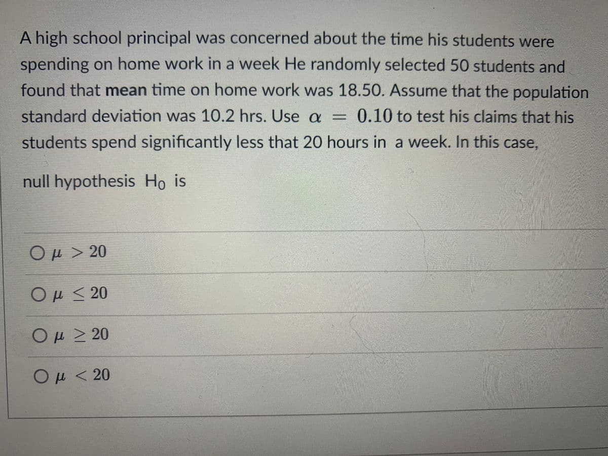 A high school principal was concerned about the time his students were
spending on home work in a week He randomly selected 50 students and
found that mean time on home work was 18.50. Assume that the population
standard deviation was 10.2 hrs. Use a = 0.10 to test his claims that his
students spend significantly less that 20 hours in a week. In this case,
null hypothesis Ho is
Ομ > 20
Ομ < 20
Ομ > 20
Ομ
< 20
μ<