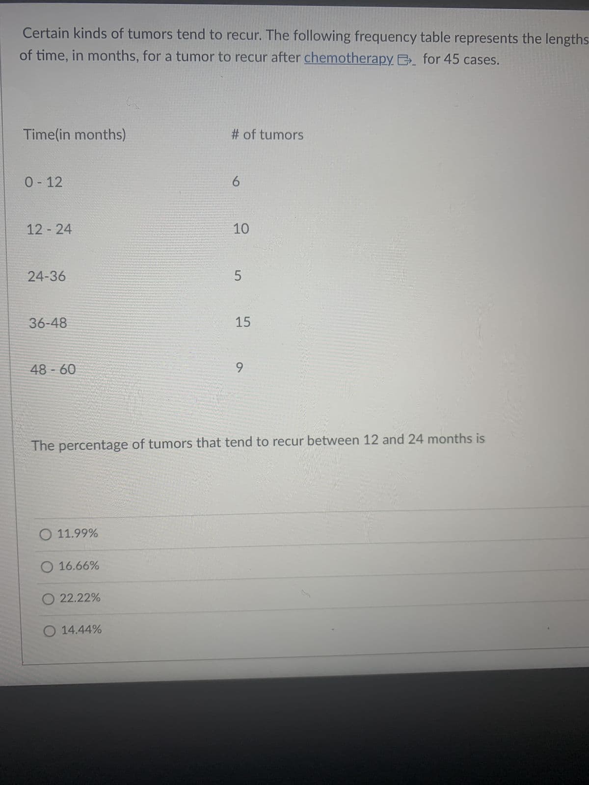 Certain kinds of tumors tend to recur. The following frequency table represents the lengths
of time, in months, for a tumor to recur after chemotherapy B. for 45 cases.
Time(in months)
0-12
12-24
24-36
36-48
48-60
O 11.99%
O 16.66%
O 22.22%
# of tumors
O 14.44%
6
10
The percentage of tumors that tend to recur between 12 and 24 months is
5
15
9