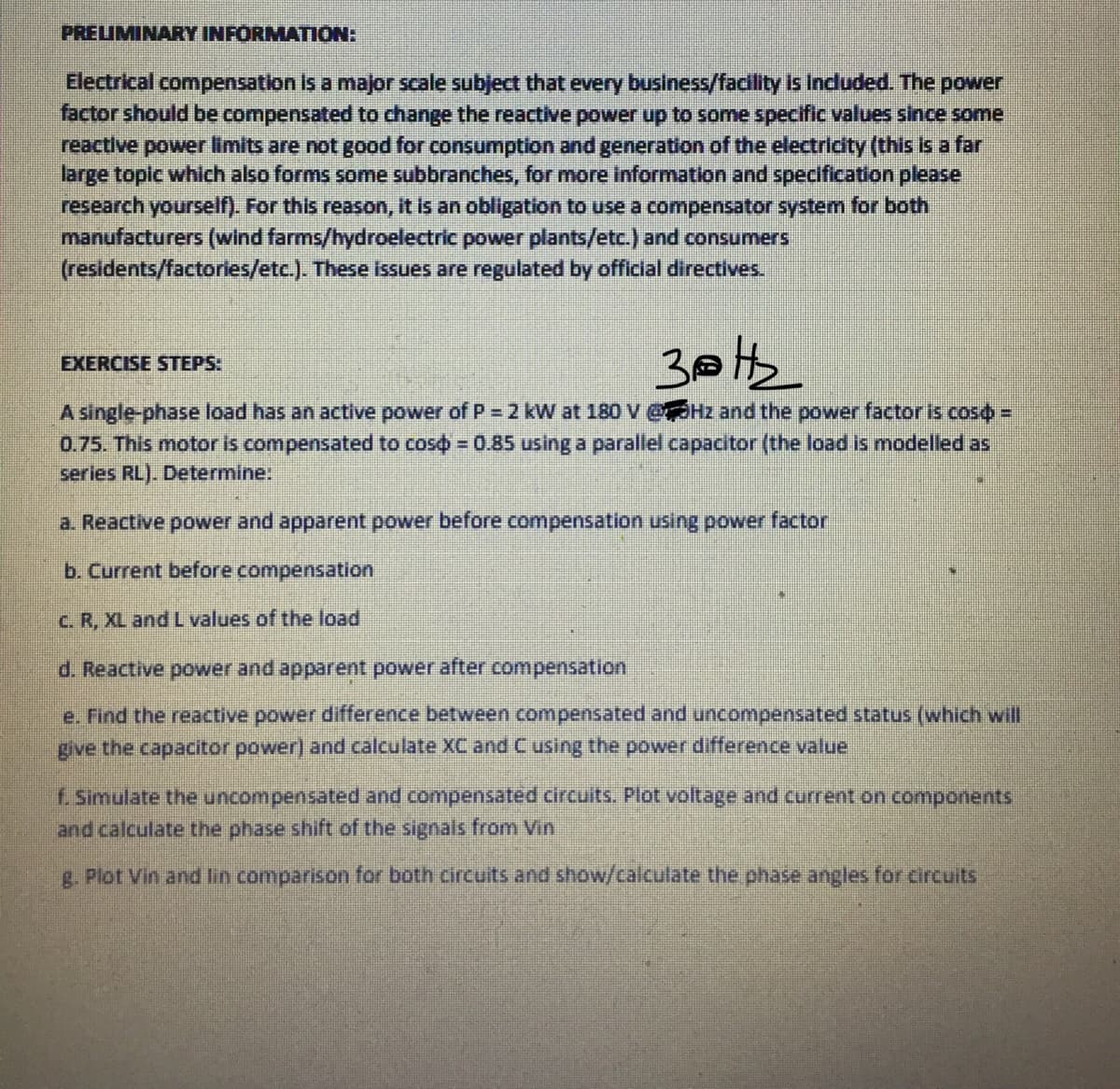 PREIMINARY INFORMATION:
Electrical compensation Is a major scale subject that every business/facility is Included. The power
factor should be compensated to change the reactive power up to some specific values since some
reactive power limits are not good for consumption and generation of the electricity (this is a far
large toplc which also forms some subbranches, for more Information and specification please
research yourself). For this reason, it is an obligation to use a compensator system for both
manufacturers (wind farms/hydroelectric power plants/etc.) and consumers
(residents/factories/etc.). These isues are regulated by official directives.
EXERCISE STEPS:
A single-phase load has an active power of P = 2 kW at 180 V@HZ and the power factor is coso =
0.75. This motor is compensated to coso = 0.85 using a parallel capacitor (the load is modelled as
series RL). Determine:
%3D
a. Reactive power and apparent power before compensation using power factor
b. Current before compensation
C. R, XL and L values of the load
d. Reactive power and apparent power after compensation
e. Find the reactive power difference between compensated and uncompensated status (which will
give the capacitor power) and calculate XCand Cusing the power difference value
f. Simulate the uncompensated and compensated circuits. Plot voltage and current on components
and calculate the phase shift of the signals from Vin
g. Plot Vin and lin comparison for both circuits and show/calculate the phase angles for circuits
