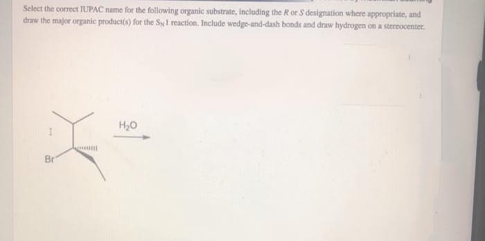 Select the correct IUPAC name for the following organic substrate, including the R or S designation where appropriate, and
draw the major organic product(s) for the SyI reaction. Include wedge-and-dash bonds and draw hydrogen on a stereocenter.
H,0
Br
