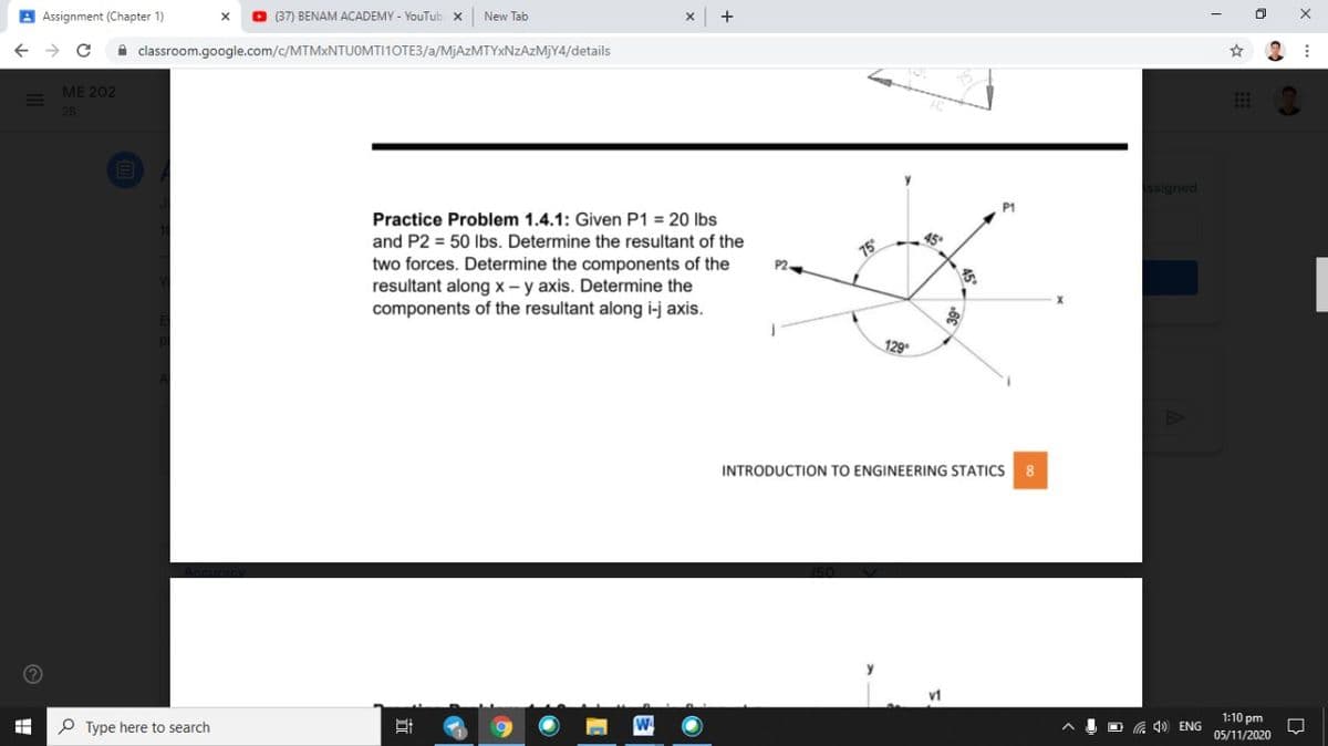 A Assignment (Chapter 1)
O (37) BENAM ACADEMY - YouTub x
New Tab
A classroom.google.com/c/MTMXNTUOMTI1OTE3/a/MjAzMTYxNzAzMJY4/details
МE 202
2B
ssigned
P1
Practice Problem 1.4.1: Given P1 = 20 lbs
and P2 = 50 lbs. Determine the resultant of the
15
two forces. Determine the components of the
resultant along x – y axis. Determine the
components of the resultant along i-j axis.
P2.
129
INTRODUCTION TO ENGINEERING STATICS
8
v1
1:10 pm
P Type here to search
O G 40 ENG
05/11/2020
