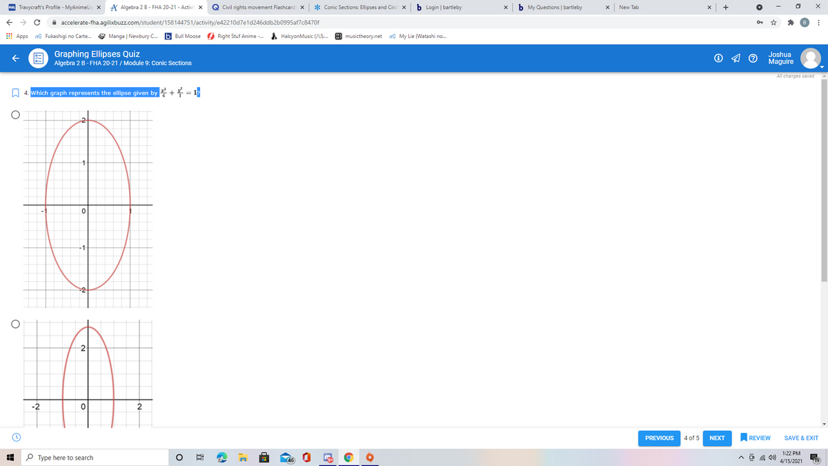 MAL Travycraft's Profile - MyAnimelLis x
A Algebra 2 B - FHA 20-21 - Activit x
Q Civil rights movement Flashcards X
* Conic Sections: Ellipses and Circ
b Login | bartleby
b My Questions | bartleby
New Tab
A accelerate-fha.agilixbuzz.com/student/158144751/activity/e42210d7e1d246ddb2b0995af7c8470f
E Apps mû Fukashigi no Carte.
O Manga | Newbury C.
b Bull Moose O Right Stuf Anime -.
i HalcyonMusic (U.
8 musictheory.net mû My Lie (Watashi no.
Graphing Ellipses Quiz
Algebra 2 B - FHA 20-21 / Module 9: Conic Sections
Joshua
Maguire
All changes saved
W 4. Which graph represents the ellipse given by + = 1?
-1
-2
2
PREVIOUS
4 of 5
NEXT
REVIEW
SAVE & EXIT
1:22 PM
P Type here to search
(46)
4/15/2021
19
