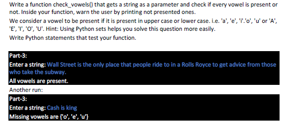 Write a function check_vowels() that gets a string as a parameter and check if every vowel is present or
not. Inside your function, warn the user by printing not presented ones.
We consider a vowel to be present if it is present in upper case or lower case. i.e. 'a', 'e', ''o', 'u' or 'A',
'E', ", 'O', 'U'. Hint: Using Python sets helps you solve this question more easily.
Write Python statements that test your function.
Part-3:
Enter a string: Wall Street is the only place that people ride to in a Rolls Royce to get advice from those
who take the subway.
All vowels are present.
Another run:
Part-3:
Enter a string: Cash is king
Missing vowels are {'o', 'e', 'u'}
