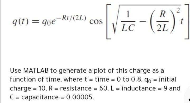 1
R
q(t) =
= qoe-Rt/(2L)
cos
LC
2L
Use MATLAB to generate a plot of this charge as a
function of time, where t = time = 0 to 0.8, qo = initial
charge = 10, R = resistance = 60, L = inductance = 9 and
C = capacitance 0.00005.
%3D
%3D
%3D
