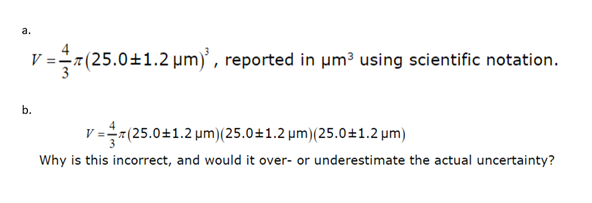 a.
V = (25.0±1.2 μm)², reported in µm³ using scientific notation.
b.
=(25.0±1.2 μµm) (25.0±1.2 µm) (25.0±1.2 µm)
Why is this incorrect, and would it over- or underestimate the actual uncertainty?