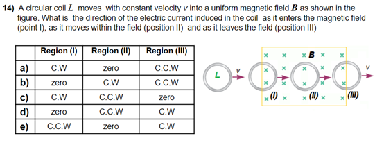 14) A circular coil L moves with constant velocity v into a uniform magnetic field B as shown in the
figure. What is the direction of the electric current induced in the coil as it enters the magnetic field
(point I), as it moves within the field (position II) and as it leaves the field (position III)
Region (I)
Region (II) Region (II)
* B x
a)
C.W
zero
C.C.W
b)
zero
C.W
C.C.W
c)
x (I)
|(HI)
C.W
C.C.W
zero
d)
zero
C.C.W
C.W
e)
C.C.W
zero
C.W
