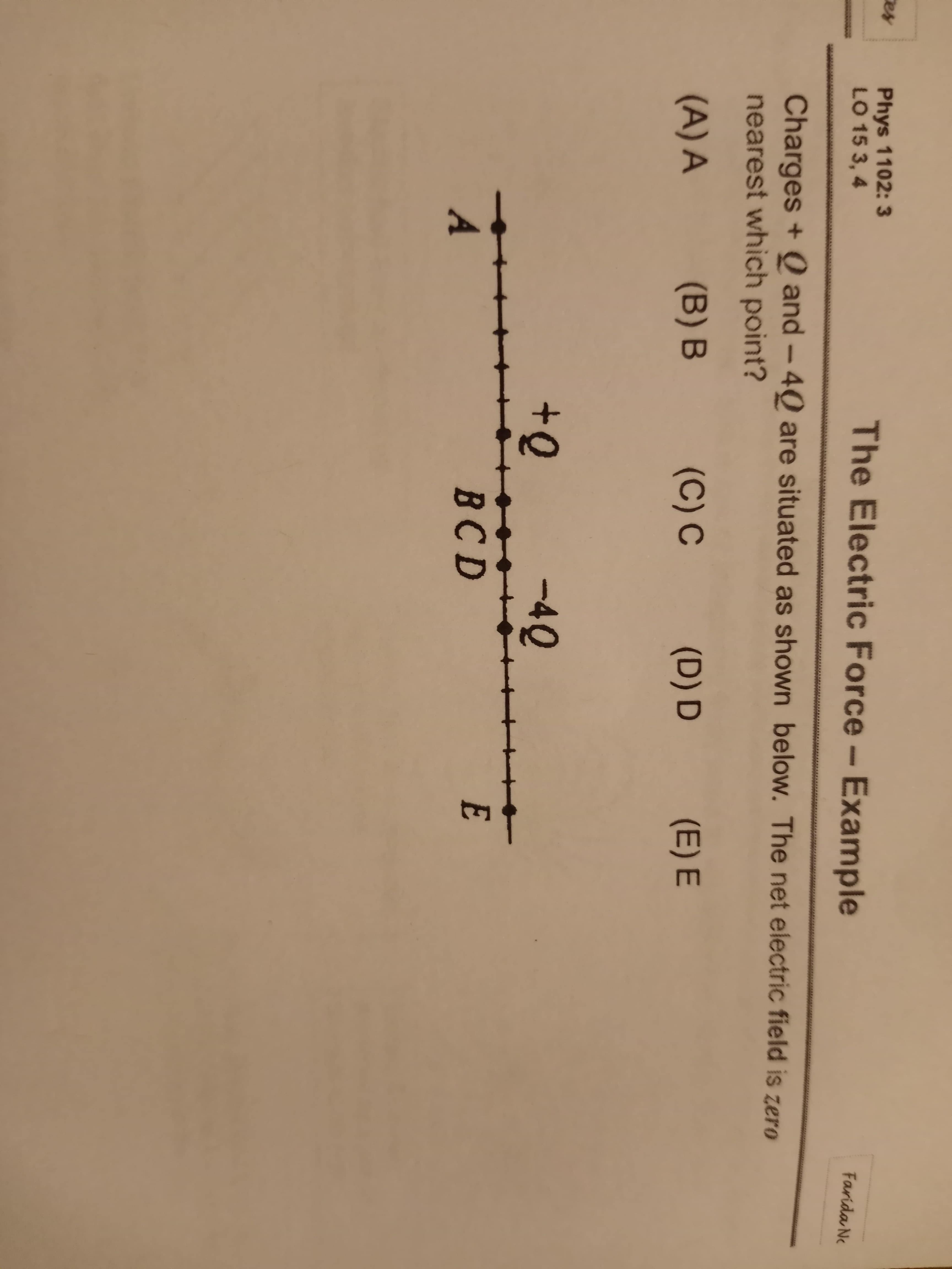 Phys 1102: 3
LO 15 3, 4
The Electric Force- Example
Farida Ne
Charges + Q and – 4Q are situated as shown below. The net electric field is zero
nearest which point?
(A) A
(B) B
(C) C
(D) D
(E) E
-4Q
A
BCD
