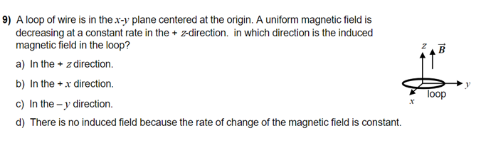 9) A loop of wire is in the x-y plane centered at the origin. A uniform magnetic field is
decreasing at a constant rate in the + z-direction. in which direction is the induced
magnetic field in the loop?
a) In the + z direction.
b) In the + x direction.
c) In the - y direction.
loop
d) There is no induced field because the rate of change of the magnetic field is constant.
