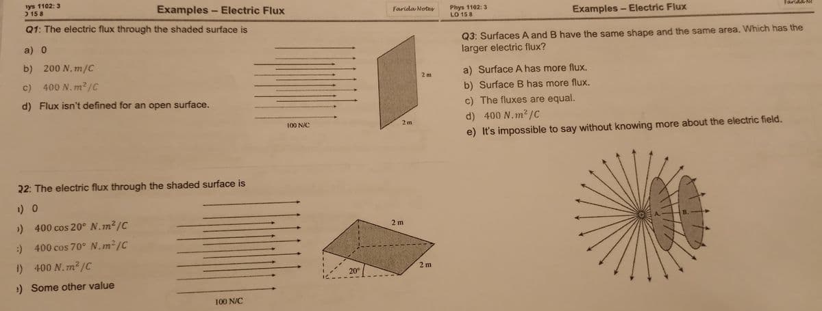 iys 1102: 3
) 15 8
Examples - Electric Flux
Phys 1102: 3
LO 15 8
Farida Notes
Farida Ne
Examples - Electric Flux
Q1: The electric flux through the shaded surface is
Q3: Surfaces A and B have the same shape and the same area. Which has the
larger electric flux?
a) 0
b) 200 N.m/C
a) Surface A has more flux.
2 m
c) 400 N.m²/C
b) Surface B has more flux.
d) Flux isn't defined for an open surface.
c) The fluxes are equal.
d) 400 N.m2/C
100 N/C
2 m
e) It's impossible to say without knowing more about the electric field.
22: The electric flux through the shaded surface is
) 400 cos 20° N.m2/C
B.
2 m
:) 400 cos 70° N.m²{C
1) 400 N.m²/C
2 m
20°
:) Some other value
100 N/C
