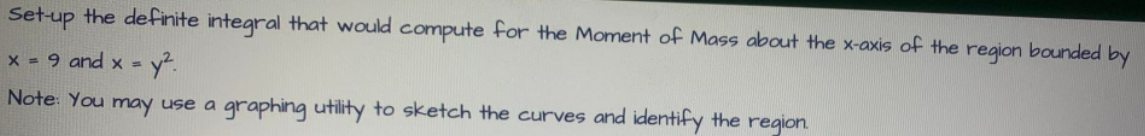 Set-up the definite integral that would compute for the Moment of Mass about the x-axis of the region bounded by
x = 9 and x = y².
Note: You may use a graphing utility to sketch the curves and identify the region.