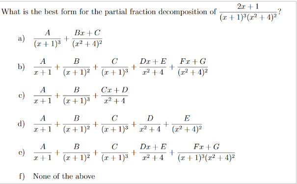 2r + 1
:?
(x + 1)3 (x² + 4)²
What is the best form for the partial fraction decomposition of
A
Bx + C
a)
(x + 1)3 (x² + 4)²
Dr + E
+
x² + 4
A
В
C
Fr + G
b)
I +1
(r + 1)2
(r + 1)3
(x² + 4)²
A
В
Cx + D
c)
I +1
(x+ 1)3
x² + 4
A
B
C
D
E
d)
x +1
(r + 1)²
(x + 1)3 ' x? +4
(x2 + 4)2
Dr + E
Fr + G
(x + 1)3(x² + 4)²
A
B
C
e)
x +1
(r + 1)2
(r + 1)3
x² + 4
f) None of the above
