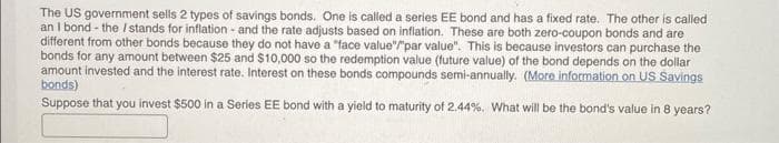 The US government sells 2 types of savings bonds. One is called a series EE bond and has a fixed rate. The other is called
an I bond - the / stands for inflation - and the rate adjusts based on inflation. These are both zero-coupon bonds and are
different from other bonds because they do not have a "face value"/"par value". This is because investors can purchase the
bonds for any amount between $25 and $10,000 so the redemption value (future value) of the bond depends on the dollar
amount invested and the interest rate. Interest on these bonds compounds semi-annually. (More information on US Savings
bonds)
Suppose that you invest $500 in a Series EE bond with a yield to maturity of 2.44%. What will be the bond's value in 8 years?