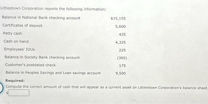 Littlestown Corporation reports the following information:
Balance in National Bank checking account
Certificates of deposit
Petty cash
Cash on hand
Employees' IOUS
Balance in Society Bank checking account
Customer's postdated check
Balance in Peoples Savings and Loan savings account
$15,155
5,600
425
4,325
225
(300)
175
9,500
Required:
Compute the correct amount of cash that will appear as a current asset on Littlestown Corporation's balance sheet.