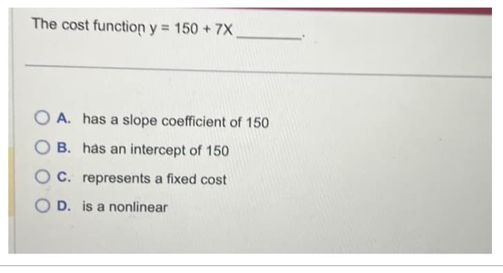 The cost function y = 150 + 7X.
OA. has a slope coefficient of 150
OB. has an intercept of 150
OC. represents a fixed cost
OD. is a nonlinear