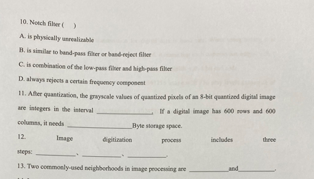 10. Notch filter ( )
A. is physically unrealizable
B. is similar to band-pass filter or band-reject filter
C. is combination of the low-pass filter and high-pass filter
D. always rejects a certain frequency component
11. After quantization, the grayscale values of quantized pixels of an 8-bit quantized digital image
are integers in the interval
If a digital image has 600 rows and 600
columns, it needs
Byte storage space.
12.
includes
three
Image
digitization
process
steps:
13. Two commonly-used neighborhoods in image processing are
and