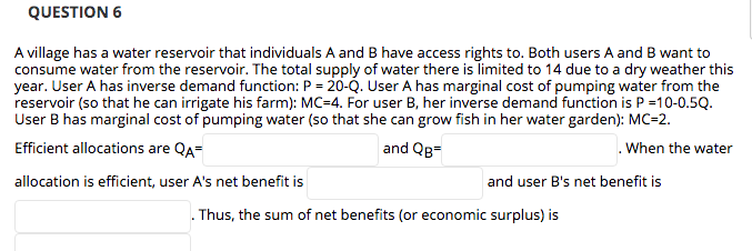 QUESTION 6
A village has a water reservoir that individuals A and B have access rights to. Both users A and B want to
consume water from the reservoir. The total supply of water there is limited to 14 due to a dry weather this
year. User A has inverse demand function: P = 20-Q. User A has marginal cost of pumping water from the
reservoir (so that he can irrigate his farm): MC=4. For user B, her inverse demand function is P =10-0.5Q.
User B has marginal cost of pumping water (so that she can grow fish in her water garden): MC=2.
Efficient allocations are QA=
and QB=
. When the water
allocation is efficient, user A's net benefit is
and user B's net benefit is
Thus, the sum of net benefits (or economic surplus) is
