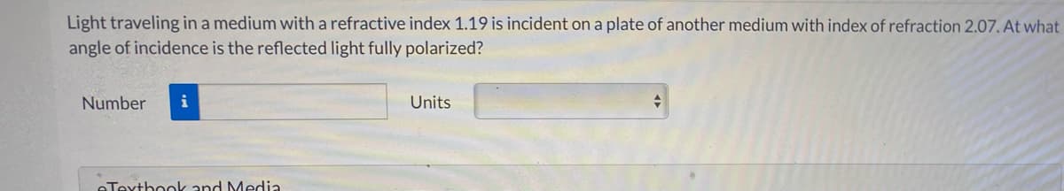 Light traveling in a medium with a refractive index 1.19 is incident on a plate of another medium with index of refraction 2.07. At what
angle of incidence is the reflected light fully polarized?
Number
i
Units
eTexthook and Media
