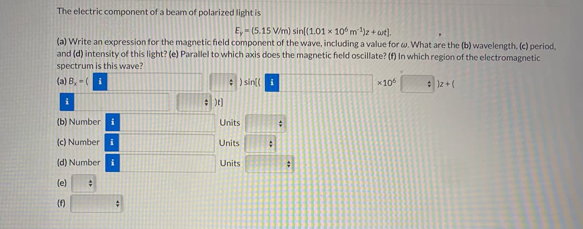 The electric component of a beam of polarized light is
Ey = (5.15 V/m) sin[(1.01 × 106 m1)z + wt].
(a) Write an expression for the magnetic field component of the wave, including a value for w. What are the (b) wavelength, (c) period,
and (d) intensity of this light? (e) Parallel to which axis does the magnetic field oscillate? (f) In which region of the electromagnetic
spectrum is this wave?
(a) By = ( i
+ ) sin[( i
x106
* )z+ (
i
(b) Number
i
Units
(c) Number
i
Units
(d) Number
i
Units
(e)
(f)
