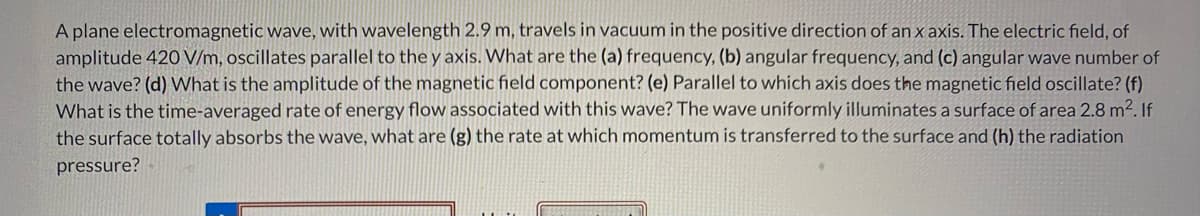 A plane electromagnetic wave, with wavelength 2.9 m, travels in vacuum in the positive direction of an x axis. The electric field, of
amplitude 420 V/m, oscillates parallel to the y axis. What are the (a) frequency, (b) angular frequency, and (c) angular wave number of
the wave? (d) What is the amplitude of the magnetic field component? (e) Parallel to which axis does the magnetic field oscillate? (f)
What is the time-averaged rate of energy flow associated with this wave? The wave uniformly illuminates a surface of area 2.8 m².If
the surface totally absorbs the wave, what are (g) the rate at which momentum is transferred to the surface and (h) the radiation
pressure?
