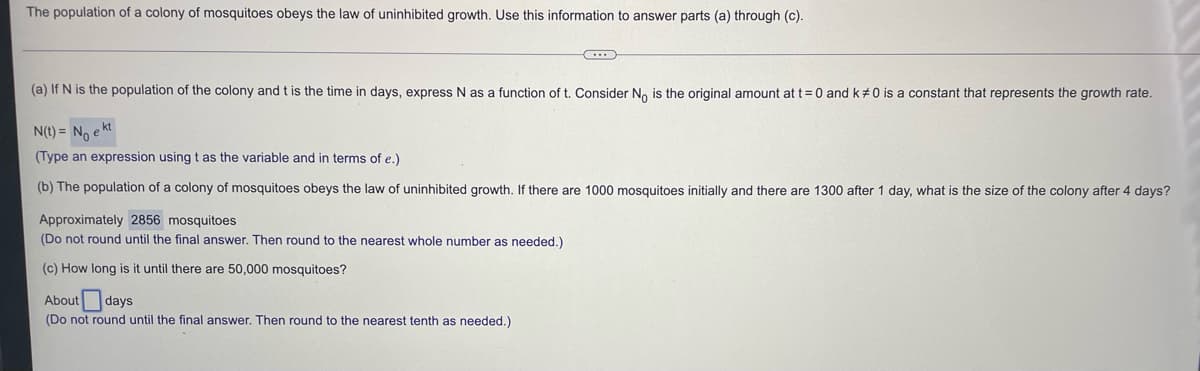 The population of a colony of mosquitoes obeys the law of uninhibited growth. Use this information to answer parts (a) through (c).
(a) If N is the population of the colony and t is the time in days, express N as a function of t. Consider No is the original amount at t = 0 and k#0 is a constant that represents the growth rate.
N(t) = No e kt
(Type an expression using t as the variable and in terms of e.)
(b) The population of a colony of mosquitoes obeys the law of uninhibited growth. If there are 1000 mosquitoes initially and there are 1300 after 1 day, what is the size of the colony after 4 days?
Approximately 2856 mosquitoes
(Do not round until the final answer. Then round to the nearest whole number as needed.)
(c) How long is it until there are 50,000 mosquitoes?
About days
(Do not round until the final answer. Then round to the nearest tenth as needed.)