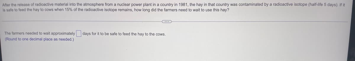 After the release of radioactive material into the atmosphere from a nuclear power plant in a country in 1981, the hay in that country was contaminated by a radioactive isotope (half-life 5 days). If it
is safe to feed the hay to cows when 15% of the radioactive isotope remains, how long did the farmers need to wait to use this hay?
days for it to be safe to feed the hay to the cows.
The farmers needed to wait approximately
(Round to one decimal place as needed.)