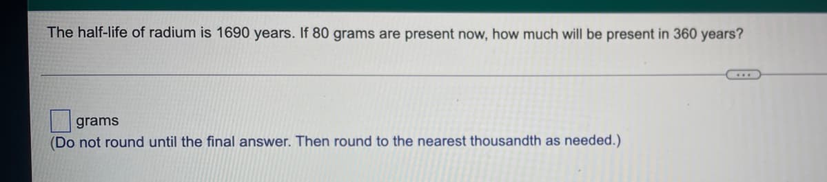 The half-life of radium is 1690 years. If 80 grams are present now, how much will be present in 360 years?
grams
(Do not round until the final answer. Then round to the nearest thousandth as needed.)