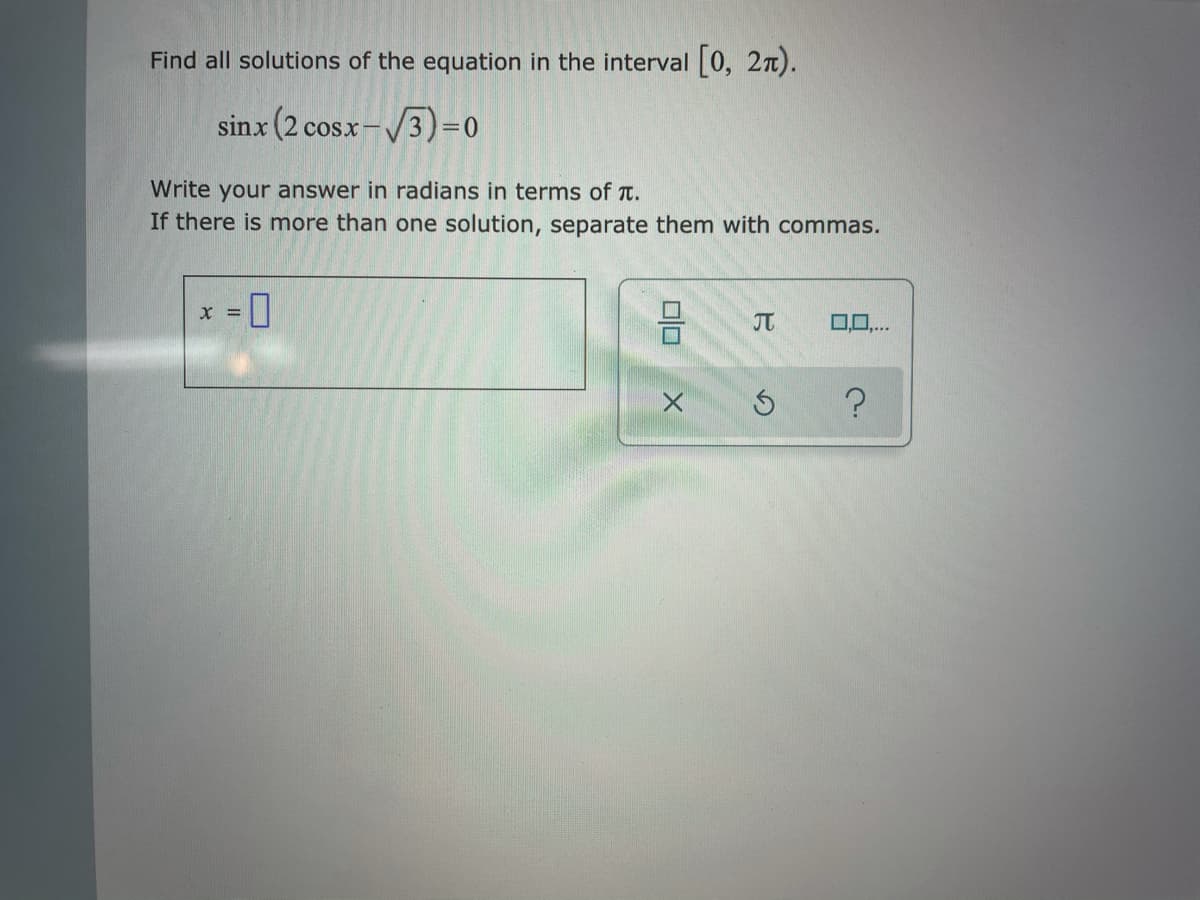 Find all solutions of the equation in the interval 0, 2n).
sinx (2 cosx-/3)=0
Write your answer in radians in terms of T.
If there is more than one solution, separate them with commas.
JT
0,0,.
미
