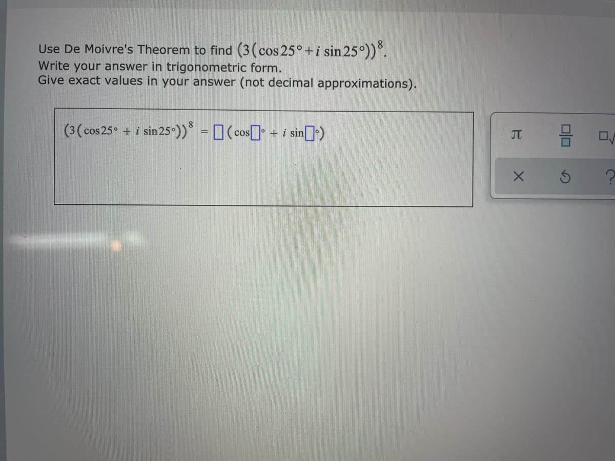 Use De Moivre's Theorem to find (3(cos 25°+i sin 25°))°.
Write your answer in trigonometric form.
Give exact values in your answer (not decimal approximations).
(3(cos 25° + i sin 25-))* = (cos] + i sin)
8
%3D
JT
