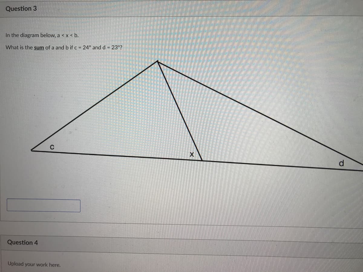 Question 3
In the diagram below, a < x < b.
What is the sum of a and b if c = 24° and d = 23°?
C
Question 4
Upload your work here.
