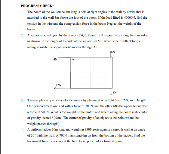 PROGRESS CHECK:
1. The boom of the wall crane 4m long is held at right angles to the wall by a wire that is
attached to the wall 3m above the foot of the boom. If the load lifted is 45000N, find the
tension in the wire and the compression force in the boom Neglect the weight of the
boom.
2. A square is acted upon by the forces of 4, 6, 8, and 12N respectively along the four sides
as shown. If the length of the side of the square is 0.5m, what is the resultant torque
acting to rotate the square about an axis through A?
4N
A
12N
8N
3. Two people carry a heavy electric motor by placing it on a light board 2.00 m in length.
One person lifts at one end with a force of 700N, and the other lifts the opposite end with
a force of 500N. What is the weight of the motor, and where along the board is its center
of gravity located? (Note: The center of gravity of an object is the point where the
weight passes through.)
4. A uniform ladder 10m long and weighing 350N rests against a smooth wall at an angle
of 30° with the wall. A 700N man stand 6m up from the bottom of the ladder. Find the
horizontal force necessary at the base to keep the ladder from slipping.
