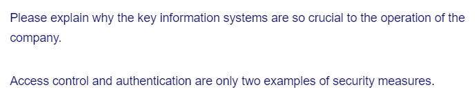 Please explain why the key information systems are so crucial to the operation of the
company.
Access control and authentication are only two examples of security measures.