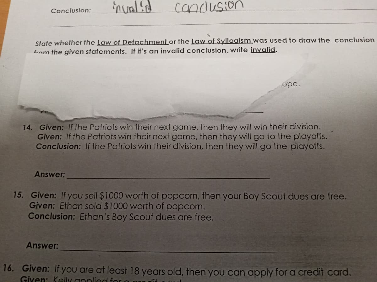 invalid
Conclusion
Conclusion:
State whether the Law of Detachment or the Law of Syllogism was used to draw the conclusion
from the given statements. If it's an invalid conclusion, write invalid.
.ope.
14. Given: If the Patriots win their next game, then they will win their division.
Given: If the Patriots win their next game, then they will go to the playoffs.
Conclusion: If the Patriots win their division, then they will go the playoffs.
Answer:
15. Given: If you sell $1000 worth of popcorn, then your Boy Scout dues are free.
Given: Ethan sold $1000 worth of popcorn.
Conclusion: Ethan's Boy Scout dues are free.
Answer:
16. Given: If you are at least 18 years old, then you can apply for a credit card.
Given: Kelly applied fo