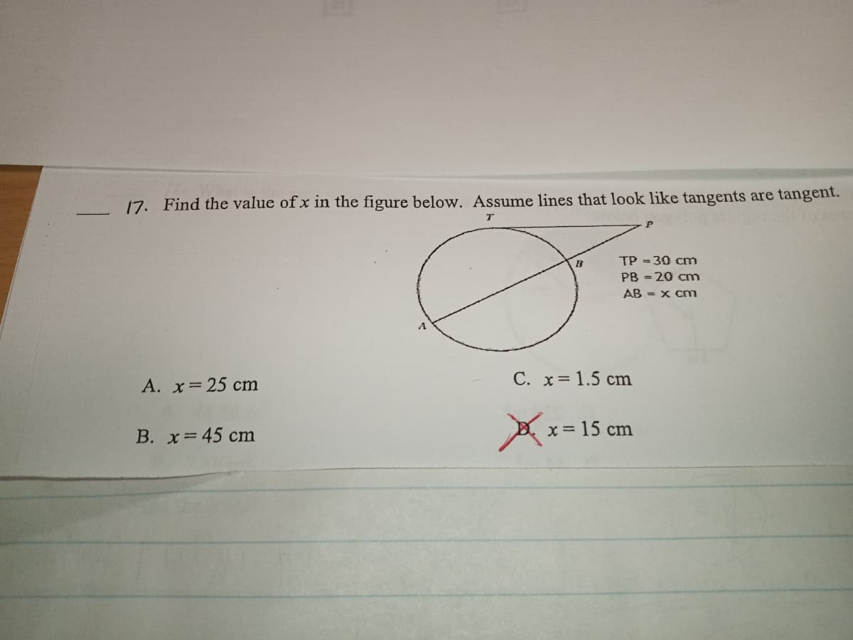 17. Find the value of x in the figure below. Assume lines that look like tangents are tangent.
TP = 30 cm
PB = 20 cm
AB = x cm
A. x 25 cm
C. x= 1.5 cm
A x= 15 cm
B. x=45 cm
