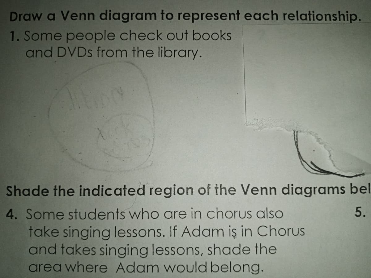 Draw a Venn diagram to represent each relationship.
1. Some people check out books
and DVDs from the library.
Xurk
Shade the indicated region of the Venn diagrams bel
4. Some students who are in chorus also
5.
take singing lessons. If Adam iş in Chorus
and takes singing lessons, shade the
area where Adam would belong.