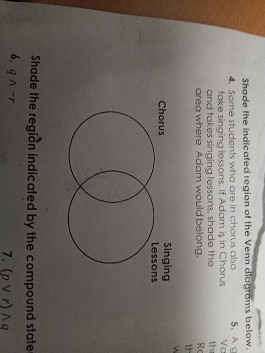 Shade the indicated region of the Venn diagrams below.
5. A g
4. Some students who are in chorus also
Va
take singing lessons. If Adam iş in Chorus
and takes singing lessons, shade the
area where Adam would belong.
Singing
Chorus
Lessons
W
Shade the region indicated by the compound state
6. q^~r
7. (p Vr) Aq
the
Ro
th
W