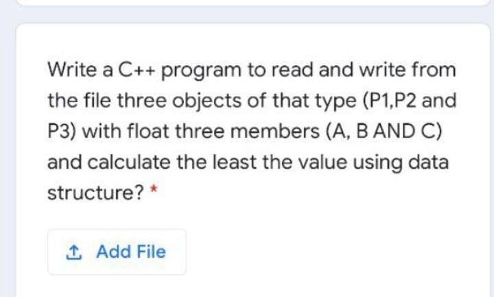 Write a C++ program to read and write from
the file three objects of that type (P1,P2 and
P3) with float three members (A, BAND C)
and calculate the least the value using data
structure? *
1 Add File
