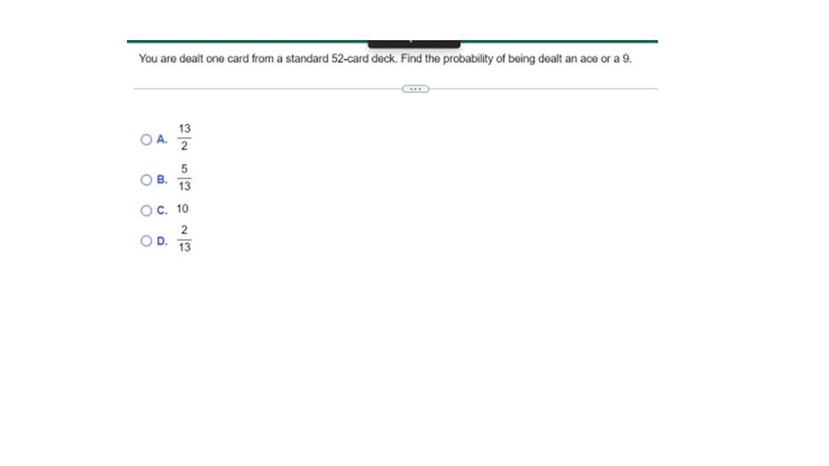 You are dealt one card from a standard 52-card deck. Find the probability of being dealt an ace or a 9.
O A.
O
B.
13
2
D.
5
13
C. 10
2
13