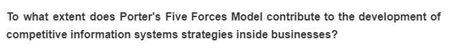 To what extent does Porter's Five Forces Model contribute to the development of
competitive information systems strategies inside businesses?