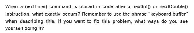 When a nextLine() command is placed in code after a nextInt() or nextDouble()
instruction, what exactly occurs? Remember to use the phrase "keyboard buffer"
when describing this. If you want to fix this problem, what ways do you see
yourself doing it?