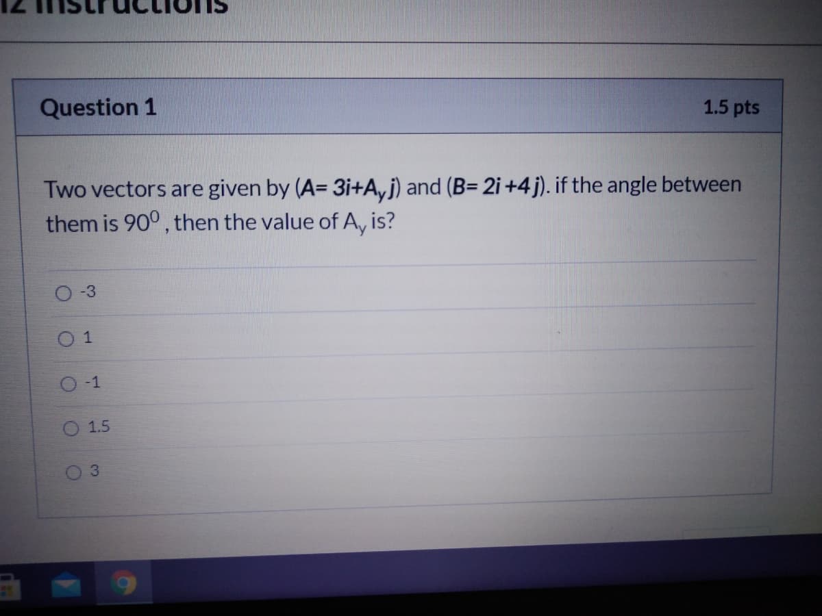 Question 1
1.5 pts
Two vectors are given by (A= 3i+A, j) and (B= 2i +4j). if the angle between
them is 90° , then the value of A, is?
-3
0 1
O-1
1.5
03
