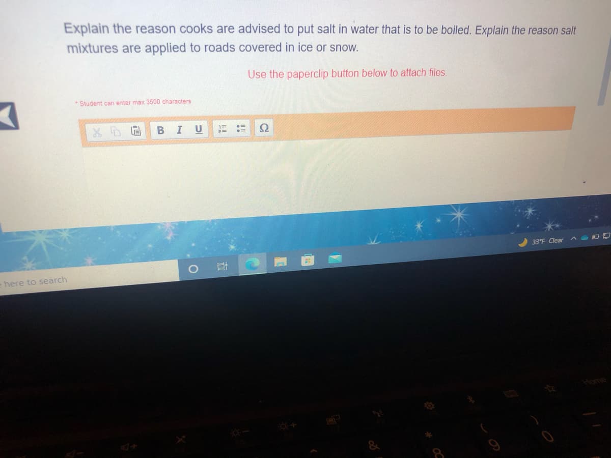 Explain the reason cooks are advised to put salt in water that is to be boiled. Explain the reason salt
mixtures are applied to roads covered in ice or snow.
Use the paperclip button below to attach files.
Student can enter max 3500 characters
U
33°F Clear
= here to search
Home
+D
立
